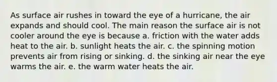 As surface air rushes in toward the eye of a hurricane, the air expands and should cool. The main reason the surface air is not cooler around the eye is because a. friction with the water adds heat to the air. b. sunlight heats the air. c. the spinning motion prevents air from rising or sinking. d. the sinking air near the eye warms the air. e. the warm water heats the air.