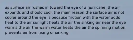 ​as surface air rushes in toward the eye of a hurricane, the air expands and should cool. the main reason the surface air is not cooler around the eye is because friction with the water adds heat to the air ​sunlight heats the air ​the sinking air near the eye warms the air ​the warm water heats the air ​the spinning motion prevents air from rising or sinking