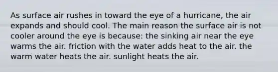 As surface air rushes in toward the eye of a hurricane, the air expands and should cool. The main reason the surface air is not cooler around the eye is because: the sinking air near the eye warms the air. friction with the water adds heat to the air. the warm water heats the air. sunlight heats the air.