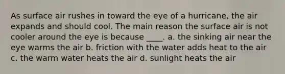 As surface air rushes in toward the eye of a hurricane, the air expands and should cool. The main reason the surface air is not cooler around the eye is because ____. a. the sinking air near the eye warms the air b. friction with the water adds heat to the air c. the warm water heats the air d. sunlight heats the air