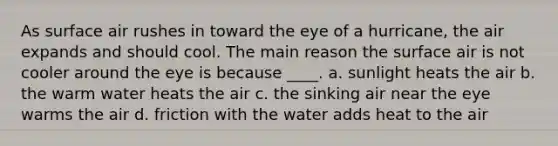 As surface air rushes in toward the eye of a hurricane, the air expands and should cool. The main reason the surface air is not cooler around the eye is because ____. a. sunlight heats the air b. the warm water heats the air c. the sinking air near the eye warms the air d. friction with the water adds heat to the air