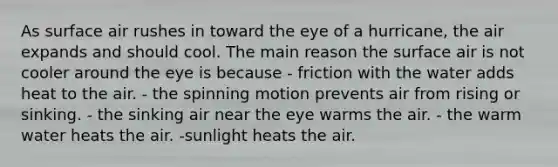 ​As surface air rushes in toward the eye of a hurricane, the air expands and should cool. The main reason the surface air is not cooler around the eye is because - ​friction with the water adds heat to the air. - ​the spinning motion prevents air from rising or sinking. - ​the sinking air near the eye warms the air. - ​the warm water heats the air. -​sunlight heats the air.