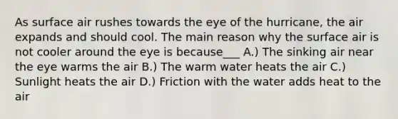 As surface air rushes towards the eye of the hurricane, the air expands and should cool. The main reason why the surface air is not cooler around the eye is because___ A.) The sinking air near the eye warms the air B.) The warm water heats the air C.) Sunlight heats the air D.) Friction with the water adds heat to the air