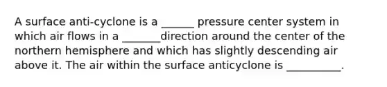 A surface anti-cyclone is a ______ pressure center system in which air flows in a _______direction around the center of the northern hemisphere and which has slightly descending air above it. The air within the surface anticyclone is __________.