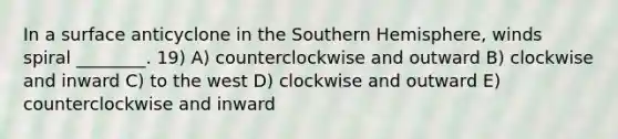 In a surface anticyclone in the Southern Hemisphere, winds spiral ________. 19) A) counterclockwise and outward B) clockwise and inward C) to the west D) clockwise and outward E) counterclockwise and inward