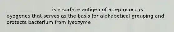 __________________ is a surface antigen of Streptococcus pyogenes that serves as the basis for alphabetical grouping and protects bacterium from lysozyme