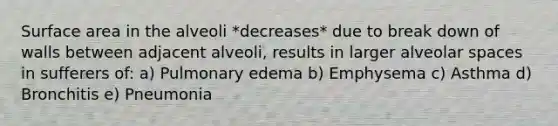 Surface area in the alveoli *decreases* due to break down of walls between adjacent alveoli, results in larger alveolar spaces in sufferers of: a) Pulmonary edema b) Emphysema c) Asthma d) Bronchitis e) Pneumonia