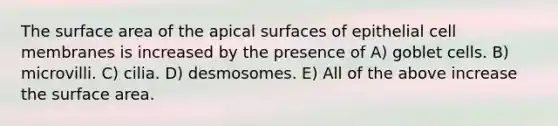 The surface area of the apical surfaces of epithelial cell membranes is increased by the presence of A) goblet cells. B) microvilli. C) cilia. D) desmosomes. E) All of the above increase the surface area.