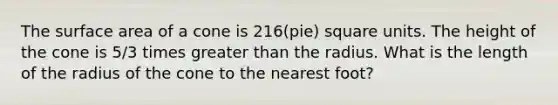 The surface area of a cone is 216⁢(pie) square units. The height of the cone is 5/3 times greater than the radius. What is the length of the radius of the cone to the nearest foot?