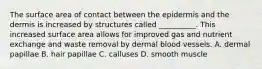 The surface area of contact between the epidermis and the dermis is increased by structures called __________. This increased surface area allows for improved gas and nutrient exchange and waste removal by dermal blood vessels. A. dermal papillae B. hair papillae C. calluses D. smooth muscle