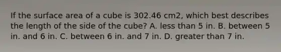 If the surface area of a cube is 302.46 cm2, which best describes the length of the side of the cube? A. less than 5 in. B. between 5 in. and 6 in. C. between 6 in. and 7 in. D. greater than 7 in.