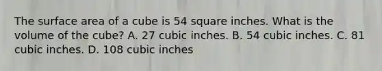 The <a href='https://www.questionai.com/knowledge/kFtWFAVJCx-surface-area-of-a-cube' class='anchor-knowledge'>surface area of a cube</a> is 54 square inches. What is the volume of the cube? A. 27 cubic inches. B. 54 cubic inches. C. 81 cubic inches. D. 108 cubic inches