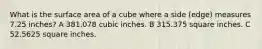 What is the surface area of a cube where a side (edge) measures 7.25 inches? A 381.078 cubic inches. B 315.375 square inches. C 52.5625 square inches.