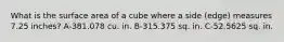 What is the surface area of a cube where a side (edge) measures 7.25 inches? A-381.078 cu. in. B-315.375 sq. in. C-52.5625 sq. in.