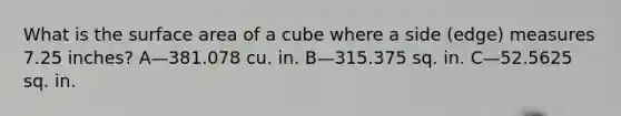 What is the surface area of a cube where a side (edge) measures 7.25 inches? A—381.078 cu. in. B—315.375 sq. in. C—52.5625 sq. in.