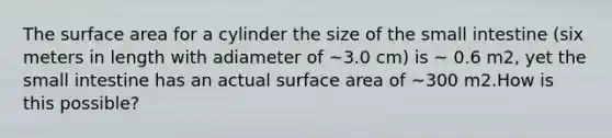 The surface area for a cylinder the size of the small intestine (six meters in length with adiameter of ~3.0 cm) is ~ 0.6 m2, yet the small intestine has an actual surface area of ~300 m2.How is this possible?