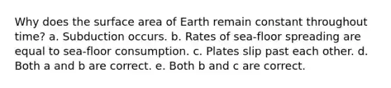 Why does the surface area of Earth remain constant throughout time? a. Subduction occurs. b. Rates of sea-floor spreading are equal to sea-floor consumption. c. Plates slip past each other. d. Both a and b are correct. e. Both b and c are correct.