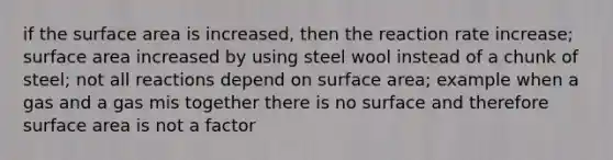 if the surface area is increased, then the reaction rate increase; surface area increased by using steel wool instead of a chunk of steel; not all reactions depend on surface area; example when a gas and a gas mis together there is no surface and therefore surface area is not a factor