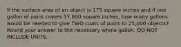 If the surface area of an object is 175 square inches and if one gallon of paint covers 57,600 square inches, how many gallons would be needed to give TWO coats of paint to 25,000 objects? Round your answer to the necessary whole gallon. DO NOT INCLUDE UNITS.