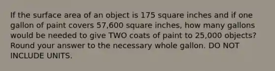 If the surface area of an object is 175 square inches and if one gallon of paint covers 57,600 square inches, how many gallons would be needed to give TWO coats of paint to 25,000 objects? Round your answer to the necessary whole gallon. DO NOT INCLUDE UNITS.