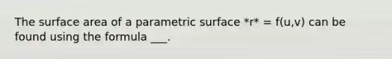 The surface area of a parametric surface *r* = f(u,v) can be found using the formula ___.