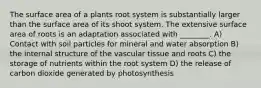 The surface area of a plants root system is substantially larger than the surface area of its shoot system. The extensive surface area of roots is an adaptation associated with ________. A) Contact with soil particles for mineral and water absorption B) the internal structure of the vascular tissue and roots C) the storage of nutrients within the root system D) the release of carbon dioxide generated by photosynthesis