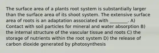 The surface area of a plants root system is substantially larger than the surface area of its shoot system. The extensive surface area of roots is an adaptation associated with ________. A) Contact with soil particles for mineral and water absorption B) the internal structure of the vascular tissue and roots C) the storage of nutrients within the root system D) the release of carbon dioxide generated by photosynthesis