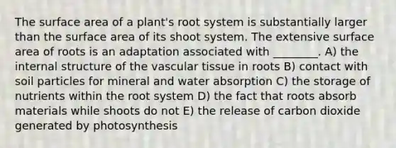 The surface area of a plant's root system is substantially larger than the surface area of its shoot system. The extensive surface area of roots is an adaptation associated with ________. A) the internal structure of the vascular tissue in roots B) contact with soil particles for mineral and water absorption C) the storage of nutrients within the root system D) the fact that roots absorb materials while shoots do not E) the release of carbon dioxide generated by photosynthesis