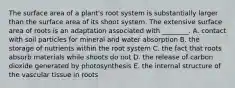 The surface area of a plant's root system is substantially larger than the surface area of its shoot system. The extensive surface area of roots is an adaptation associated with ________. A. contact with soil particles for mineral and water absorption B. the storage of nutrients within the root system C. the fact that roots absorb materials while shoots do not D. the release of carbon dioxide generated by photosynthesis E. the internal structure of the vascular tissue in roots