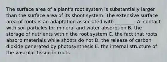 The surface area of a plant's root system is substantially larger than the surface area of its shoot system. The extensive surface area of roots is an adaptation associated with ________. A. contact with soil particles for mineral and water absorption B. the storage of nutrients within the root system C. the fact that roots absorb materials while shoots do not D. the release of carbon dioxide generated by photosynthesis E. the internal structure of the vascular tissue in roots