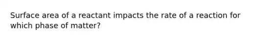 Surface area of a reactant impacts the rate of a reaction for which phase of matter?