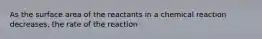 As the surface area of the reactants in a chemical reaction decreases, the rate of the reaction