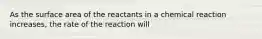 As the surface area of the reactants in a chemical reaction increases, the rate of the reaction will