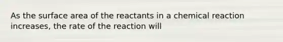 As the surface area of the reactants in a chemical reaction increases, the rate of the reaction will