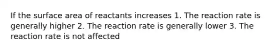 If the surface area of reactants increases 1. The reaction rate is generally higher 2. The reaction rate is generally lower 3. The reaction rate is not affected