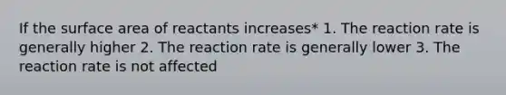 If the surface area of reactants increases* 1. The reaction rate is generally higher 2. The reaction rate is generally lower 3. The reaction rate is not affected