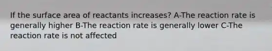 If the surface area of reactants increases? A-The reaction rate is generally higher B-The reaction rate is generally lower C-The reaction rate is not affected