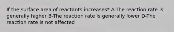 If the surface area of reactants increases* A-The reaction rate is generally higher B-The reaction rate is generally lower D-The reaction rate is not affected