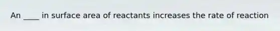 An ____ in surface area of reactants increases the rate of reaction