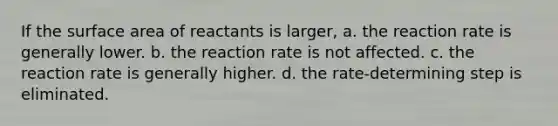 If the surface area of reactants is larger, a. the reaction rate is generally lower. b. the reaction rate is not affected. c. the reaction rate is generally higher. d. the rate-determining step is eliminated.