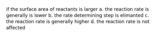 if the surface area of reactants is larger a. the reaction rate is generally is lower b. the rate determining step is elimanted c. the reaction rate is generally higher d. the reaction rate is not affected