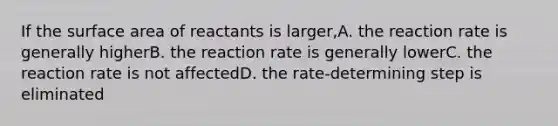 If the surface area of reactants is larger,A. the reaction rate is generally higherB. the reaction rate is generally lowerC. the reaction rate is not affectedD. the rate-determining step is eliminated