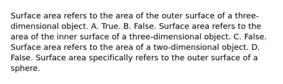 Surface area refers to the area of the outer surface of a​ three-dimensional object. A. True. B. False. Surface area refers to the area of the inner surface of a​ three-dimensional object. C. False. Surface area refers to the area of a​ two-dimensional object. D. False. Surface area specifically refers to the outer surface of a sphere.