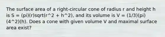 The surface area of a right-circular cone of radius r and height h is S = (pi)(r)sqrt(r^2 + h^2), and its volume is V = (1/3)(pi)(4^2)(h). Does a cone with given volume V and maximal surface area exist?