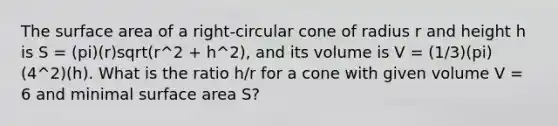 The surface area of a right-circular cone of radius r and height h is S = (pi)(r)sqrt(r^2 + h^2), and its volume is V = (1/3)(pi)(4^2)(h). What is the ratio h/r for a cone with given volume V = 6 and minimal surface area S?