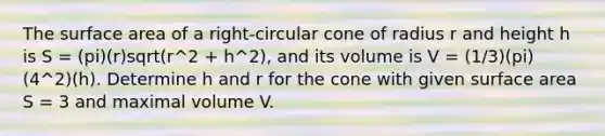 The surface area of a right-circular cone of radius r and height h is S = (pi)(r)sqrt(r^2 + h^2), and its volume is V = (1/3)(pi)(4^2)(h). Determine h and r for the cone with given surface area S = 3 and maximal volume V.