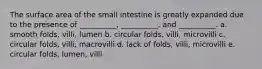 The surface area of the small intestine is greatly expanded due to the presence of __________, __________, and __________. a. smooth folds, villi, lumen b. circular folds, villi, microvilli c. circular folds, villi, macrovilli d. lack of folds, villi, microvilli e. circular folds, lumen, villi