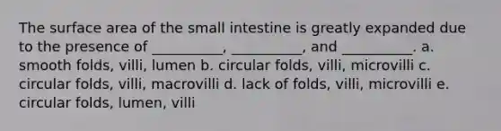 The surface area of the small intestine is greatly expanded due to the presence of __________, __________, and __________. a. smooth folds, villi, lumen b. circular folds, villi, microvilli c. circular folds, villi, macrovilli d. lack of folds, villi, microvilli e. circular folds, lumen, villi