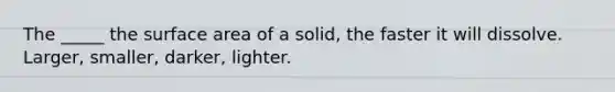 The _____ the surface area of a solid, the faster it will dissolve. Larger, smaller, darker, lighter.