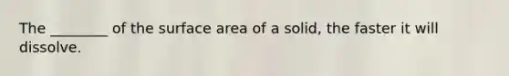 The ________ of the surface area of a solid, the faster it will dissolve.